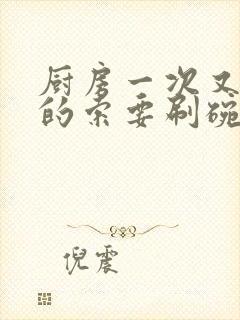 厨房一次又一次的索要刷碗穆天