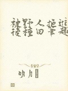 被野人拖进山洞后种田笔趣阁