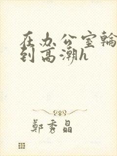 在办公室轮流澡到高潮h