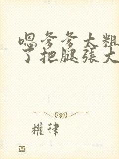 嗯爹爹太粗太长了把腿张大点