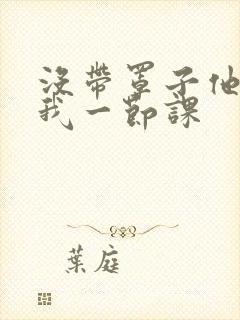 没带罩子他C了我一节课