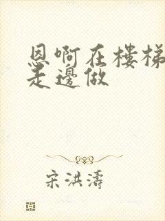 恩啊在楼梯上边走边做