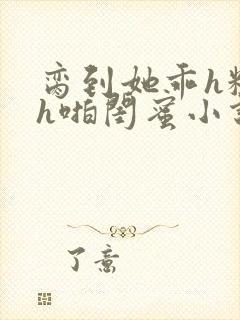 脔到她乖h粗话h啪闺蜜小说