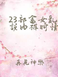 23部禽女乱小说内裤畸情视频