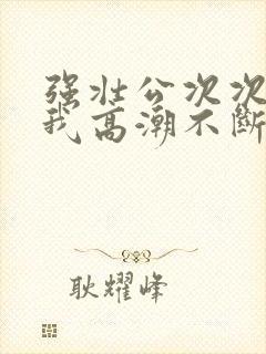 强壮公次次弄得我高潮不断网站