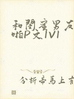 和闺蜜男友H啪啪P文1V1