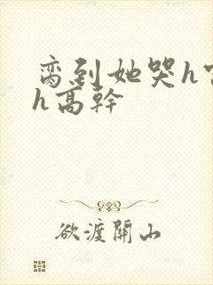 脔到她哭h宫交h高干