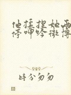 他揉捏她两乳不停呻吟微博