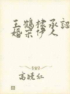 王鹤棣承认已订婚宋伊人