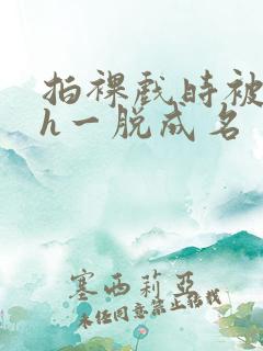 拍裸戏时被c了h一脱成名