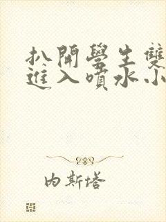 扒开学生双腿猛进入喷水小说