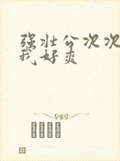 强壮公次次弄得我好爽