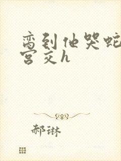 脔到他哭蛇双根宫交h