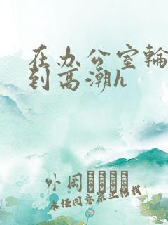 在办公室轮流澡到高潮h