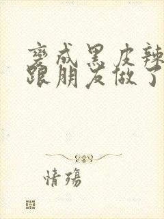 变成黑皮辣妹后跟朋友做了无增删接档