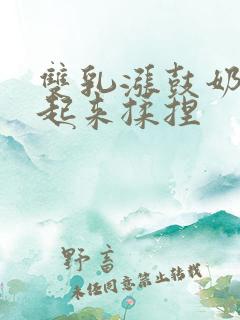 双乳涨鼓奶头翘起来揉捏