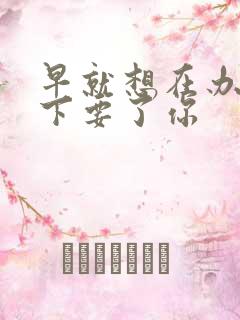 早就想在办公桌下要了你