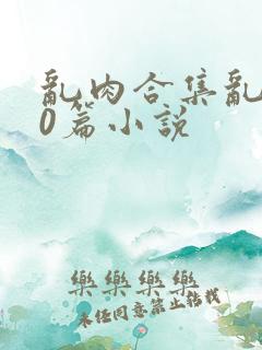 乱肉合集乱500篇小说