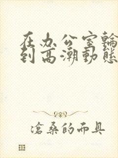 在办公室轮流澡到高潮动态