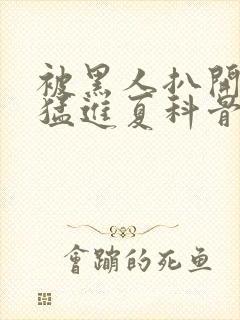 被黑人扒开双腿猛进夏科骨科