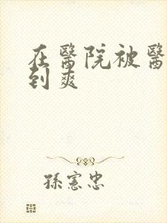 在医院被医生强到爽