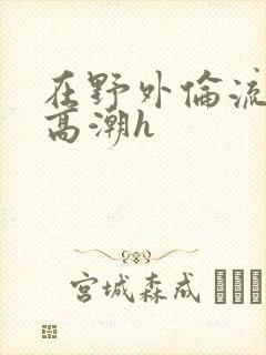 在野外伦流澡到高潮h