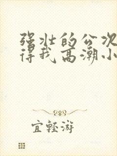 强壮的公次次弄得我高潮小说