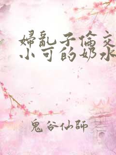 妇乱子伦交小说小可的奶水