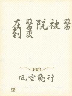 在医院被医生强到爽