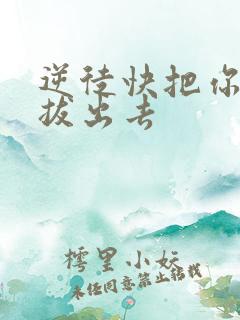 逆徒快把你东西拔出去