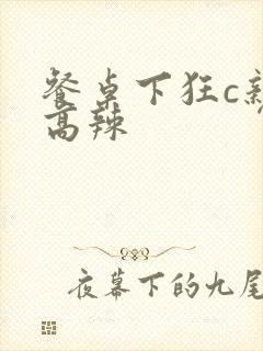 餐桌下狂c亲女高辣