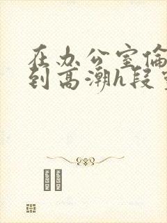 在办公室伦流澡到高潮h段灵兮