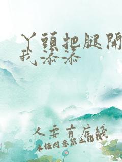 丫头把腿开大让我添添