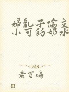 妇乱子伦交小说小可的奶水