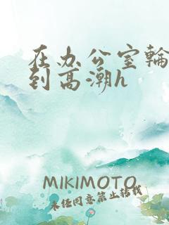 在办公室轮流澡到高潮h