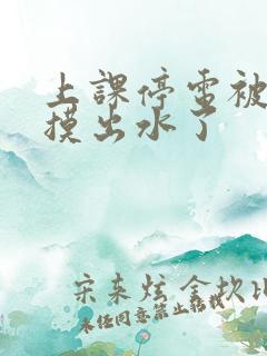 上课停电被同学摸出水了