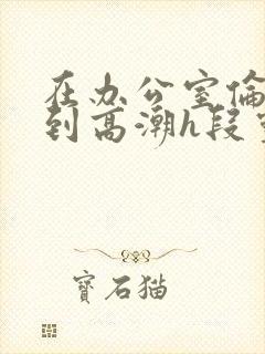 在办公室伦流澡到高潮h段灵兮