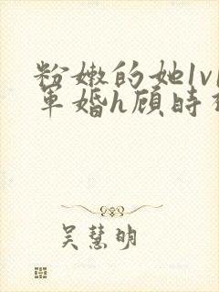 粉嫩的她1v1军婚h顾时视频