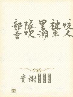 部队里被咬住花蒂吹潮军人