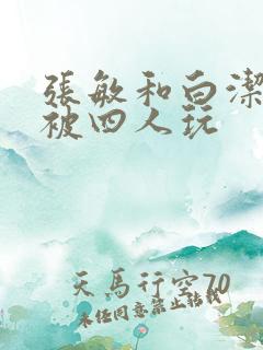 张敏和白洁一起被四人玩