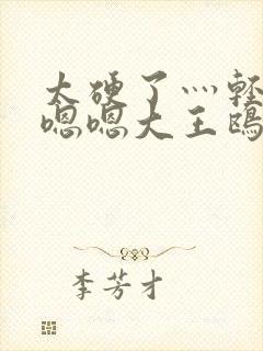 太硬了灬轻点灬嗯嗯大王鸥