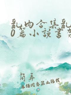 乱肉合集乱500篇小说书架下载TXT