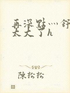 再深点灬舒服灬太大了h