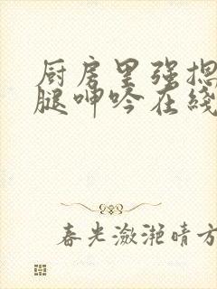 厨房里强摁做开腿呻吟在线观看