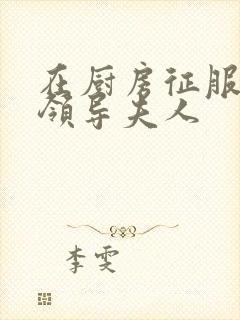 在厨房征服美丽领导夫人