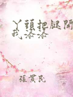 丫头把腿开大让我添添