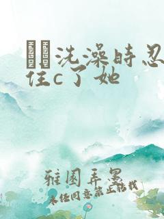 妺妺洗澡时忍不住c了她