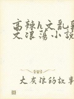 高辣h文乱乳h文浪荡小说苏柔