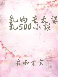 乱肉老太婆合集乱500小说