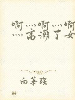 啊灬啊灬啊灬快灬高潮了女